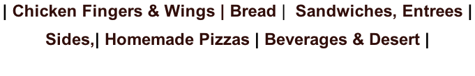 | Chicken Fingers & Wings | Bread |  Sandwiches, Entrees |  Sides,| Homemade Pizzas | Beverages & Desert |