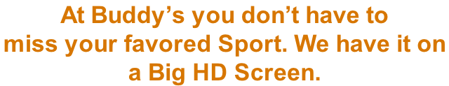 At Buddy’s you don’t have to  miss your favored Sport. We have it on  a Big HD Screen.